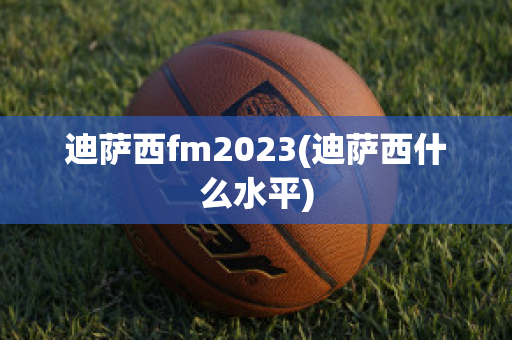 迪萨西fm2023(迪萨西什么水平)