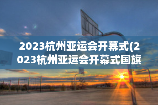 2023杭州亚运会开幕式(2023杭州亚运会开幕式国旗入场)