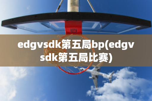 edgvsdk第五局bp(edgvsdk第五局比赛)