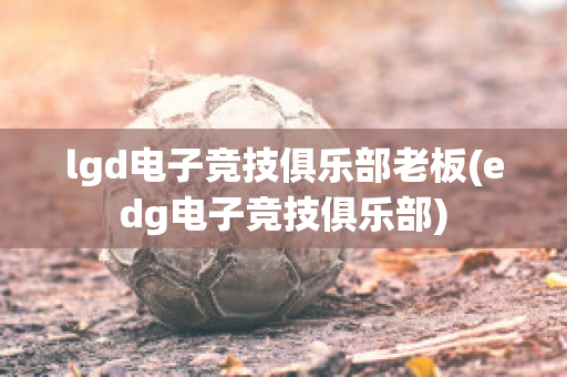 lgd电子竞技俱乐部老板(edg电子竞技俱乐部)