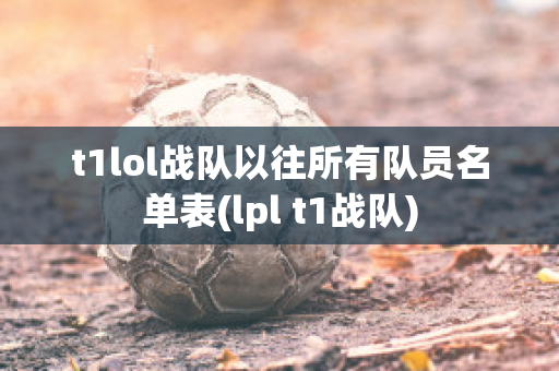 t1lol战队以往所有队员名单表(lpl t1战队)