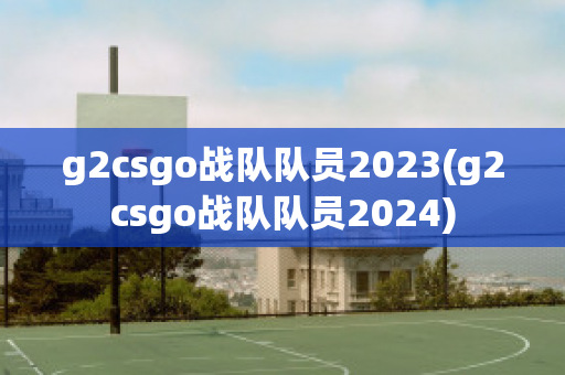 g2csgo战队队员2023(g2csgo战队队员2024)