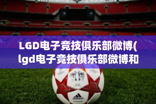 LGD电子竞技俱乐部微博(lgd电子竞技俱乐部微博和平精英)