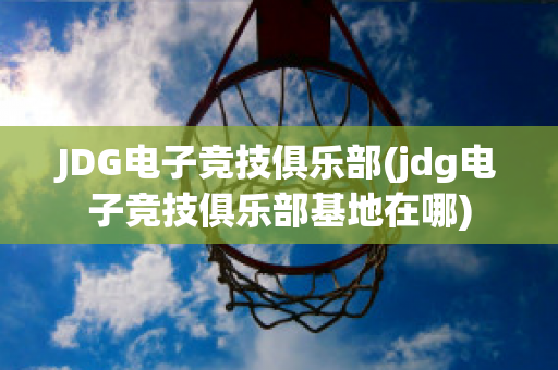 JDG电子竞技俱乐部(jdg电子竞技俱乐部基地在哪)