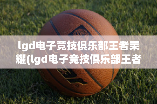 lgd电子竞技俱乐部王者荣耀(lgd电子竞技俱乐部王者荣耀微博)