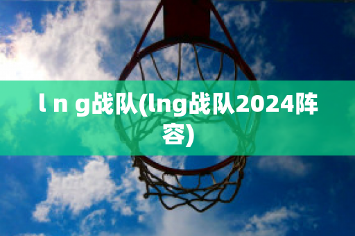 l n g战队(lng战队2024阵容)