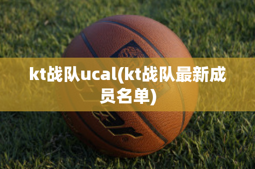 kt战队ucal(kt战队最新成员名单)