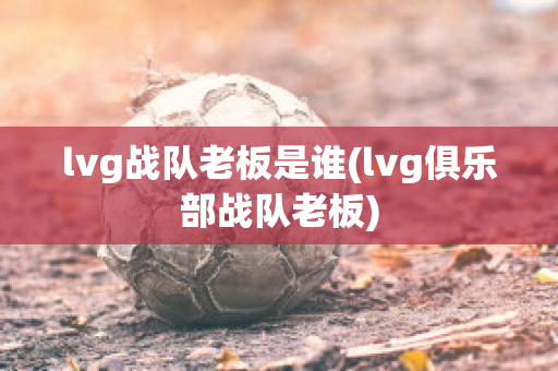 lvg战队老板是谁(lvg俱乐部战队老板)