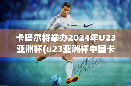 卡塔尔将举办2024年U23亚洲杯(u23亚洲杯中国卡塔尔)