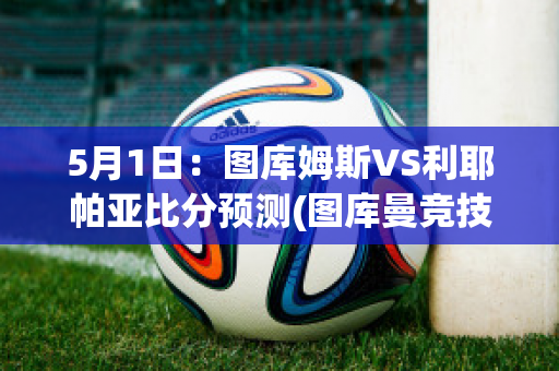 5月1日：图库姆斯VS利耶帕亚比分预测(图库曼竞技vs萨斯菲尔德直播)