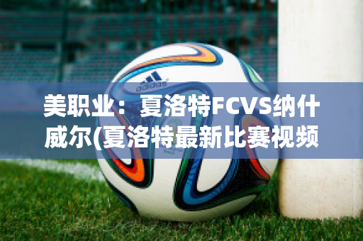 美职业：夏洛特FCVS纳什威尔(夏洛特最新比赛视频)