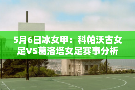 5月6日冰女甲：科帕沃古女足VS葛洛塔女足赛事分析