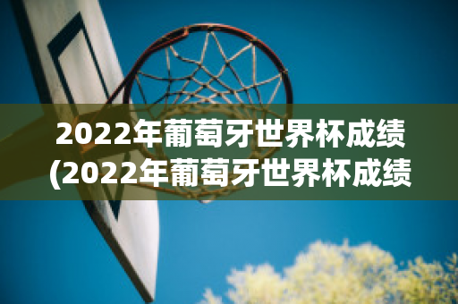 2022年葡萄牙世界杯成绩(2022年葡萄牙世界杯成绩如何)