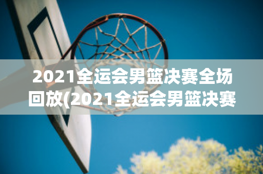 2021全运会男篮决赛全场回放(2021全运会男篮决赛回放高清)