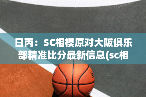 日丙：SC相模原对大阪俱乐部精准比分最新信息(sc相模原赛程)