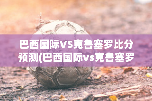 巴西国际VS克鲁塞罗比分预测(巴西国际vs克鲁塞罗比分预测最新)