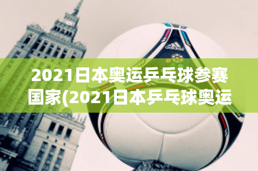 2021日本奥运乒乓球参赛国家(2021日本乒乓球奥运会)