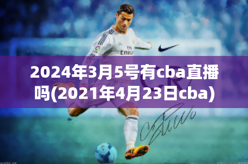 2024年3月5号有cba直播吗(2021年4月23日cba)