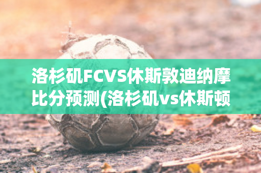 洛杉矶FCVS休斯敦迪纳摩比分预测(洛杉矶vs休斯顿)