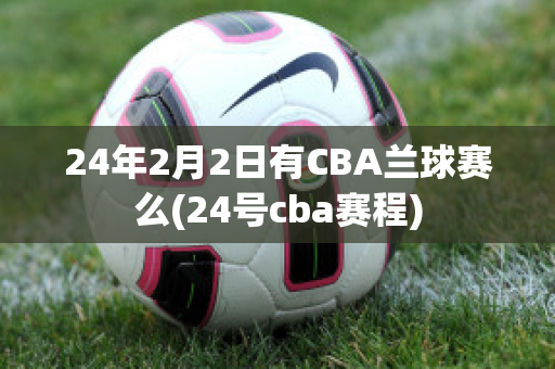 24年2月2日有CBA兰球赛么(24号cba赛程)