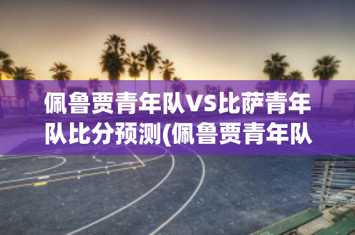 佩鲁贾青年队VS比萨青年队比分预测(佩鲁贾青年队vs比萨青年队比分预测最新)