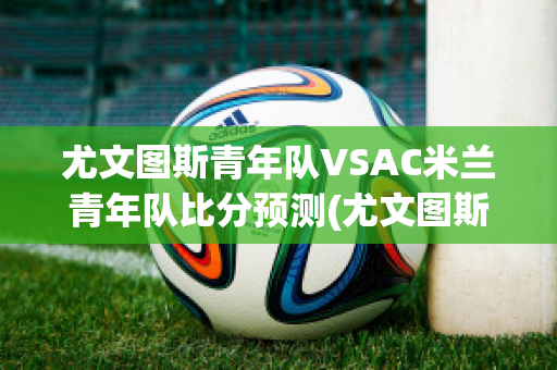 尤文图斯青年队VSAC米兰青年队比分预测(尤文图斯vsac米兰比分结果)