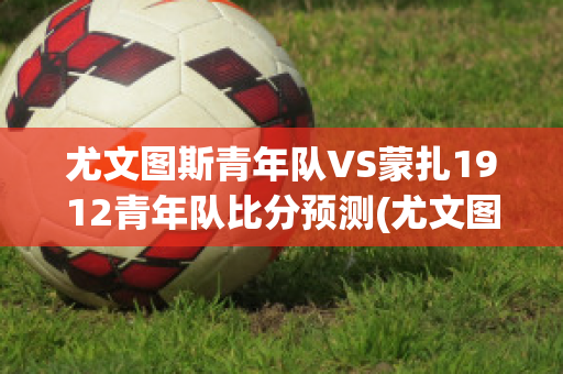 尤文图斯青年队VS蒙扎1912青年队比分预测(尤文图斯青训梯队)