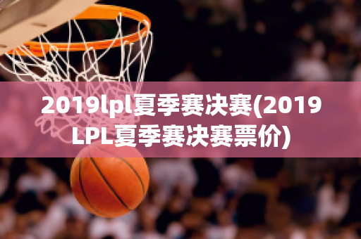 2019lpl夏季赛决赛(2019LPL夏季赛决赛票价)