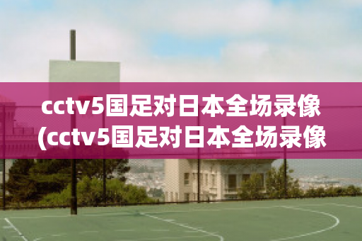 cctv5国足对日本全场录像(cctv5国足对日本全场录像回看)