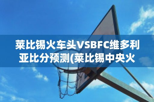 莱比锡火车头VSBFC维多利亚比分预测(莱比锡中央火车站)