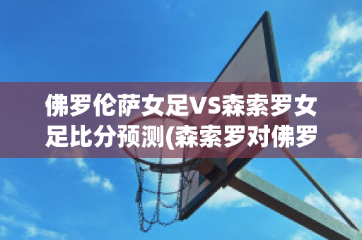 佛罗伦萨女足VS森索罗女足比分预测(森索罗对佛罗伦萨)