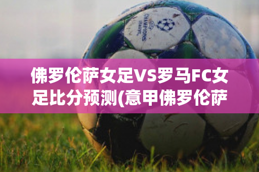 佛罗伦萨女足VS罗马FC女足比分预测(意甲佛罗伦萨对罗马)