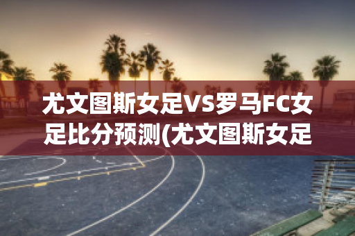 尤文图斯女足VS罗马FC女足比分预测(尤文图斯女足vs罗马fc女足比分预测最新)