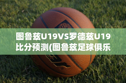 图鲁兹U19VS罗德兹U19比分预测(图鲁兹足球俱乐部)