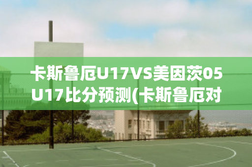 卡斯鲁厄U17VS美因茨05U17比分预测(卡斯鲁厄对汉诺威比分预测)