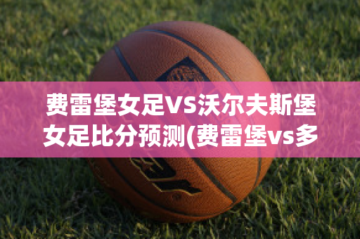 费雷堡女足VS沃尔夫斯堡女足比分预测(费雷堡vs多特蒙德比分预测)