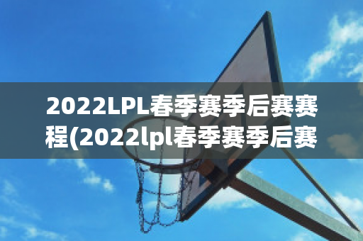 2022LPL春季赛季后赛赛程(2022lpl春季赛季后赛赛程对阵图)