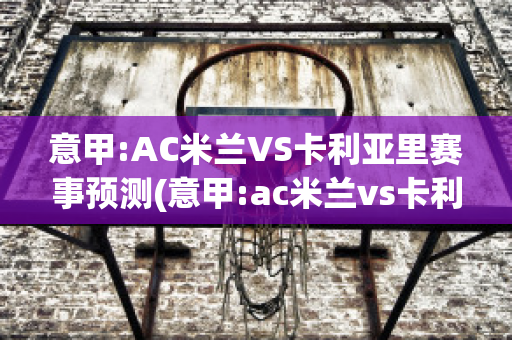 意甲:AC米兰VS卡利亚里赛事预测(意甲:ac米兰vs卡利亚里赛事预测比分)