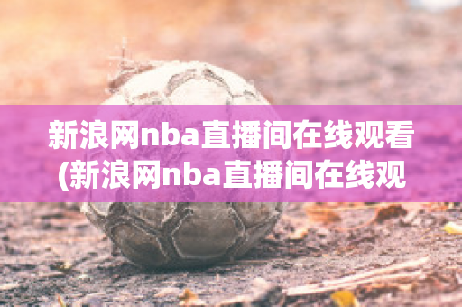 新浪网nba直播间在线观看(新浪网nba直播间在线观看高清)