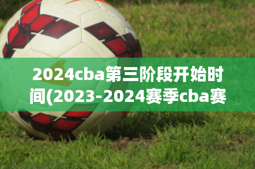 2024cba第三阶段开始时间(2023-2024赛季cba赛程表)