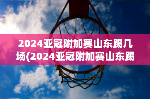 2024亚冠附加赛山东踢几场(2024亚冠附加赛山东踢几场比赛)