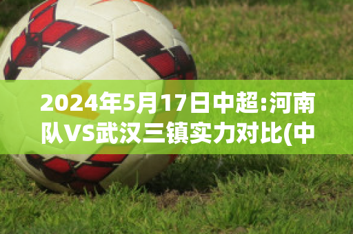 2024年5月17日中超:河南队VS武汉三镇实力对比(中超河南队官宣三人加盟)