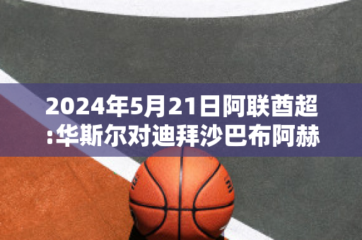 2024年5月21日阿联酋超:华斯尔对迪拜沙巴布阿赫利精准比分预测推荐