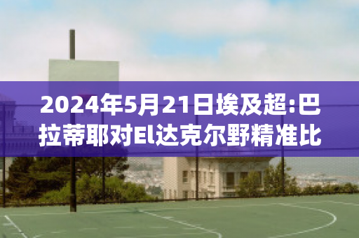 2024年5月21日埃及超:巴拉蒂耶对El达克尔野精准比分预测推荐(巴达克和拉蒂兹)