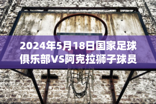 2024年5月18日国家足球俱乐部VS阿克拉狮子球员数据(阿克 足球)