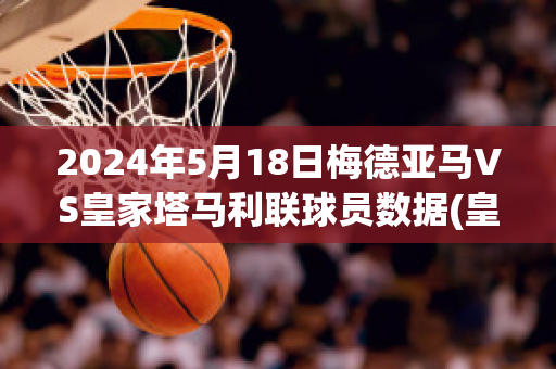 2024年5月18日梅德亚马VS皇家塔马利联球员数据(皇家马德里vs亚特兰大集锦)