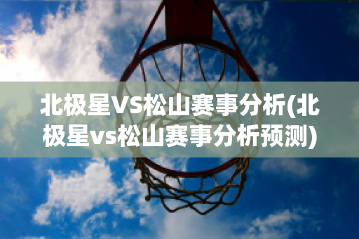 北极星VS松山赛事分析(北极星vs松山赛事分析预测)