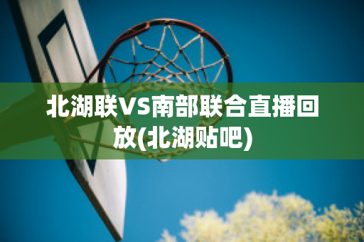 北湖联VS南部联合直播回放(北湖贴吧)