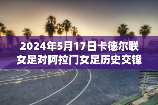 2024年5月17日卡德尔联女足对阿拉门女足历史交锋(阿德莱德联女足)