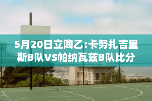 5月20日立陶乙:卡努扎吉里斯B队VS帕纳瓦兹B队比分预测推荐(扎里克·卡吉瓦拉)